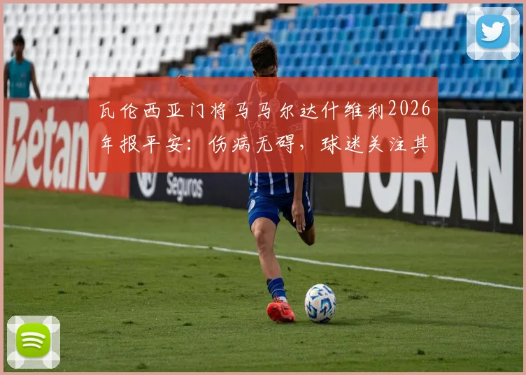 瓦伦西亚门将马马尔达什维利2026年报平安：伤病无碍，球迷关注其回归时间与球队未来