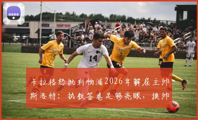 卡拉格怒批利物浦2026年解雇主帅斯洛特：执教答卷足够亮眼，换帅操作非常反常