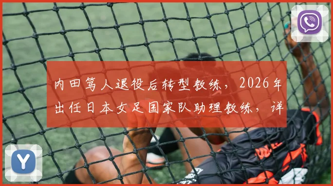 内田笃人退役后转型教练，2026年出任日本女足国家队助理教练，详解其执教前景