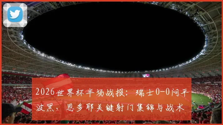 2026世界杯半场战报：瑞士0-0闷平波黑，恩多耶关键射门集锦与战术解析