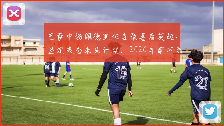 巴萨中场佩德里坦言最喜看英超,坚定表态未来计划:2026年前不离诺坎普
