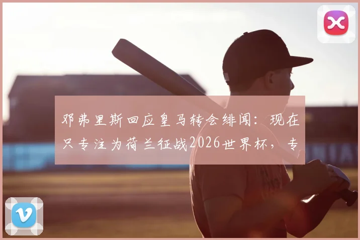 邓弗里斯回应皇马转会绯闻：现在只专注为荷兰征战2026世界杯，专访透露心声