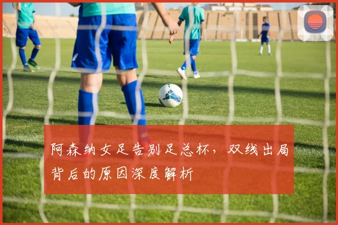 阿森纳女足告别足总杯,双线出局背后的原因深度解析
