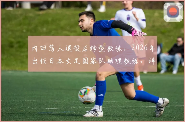内田笃人退役后转型教练，2026年出任日本女足国家队助理教练，详解其执教前景
