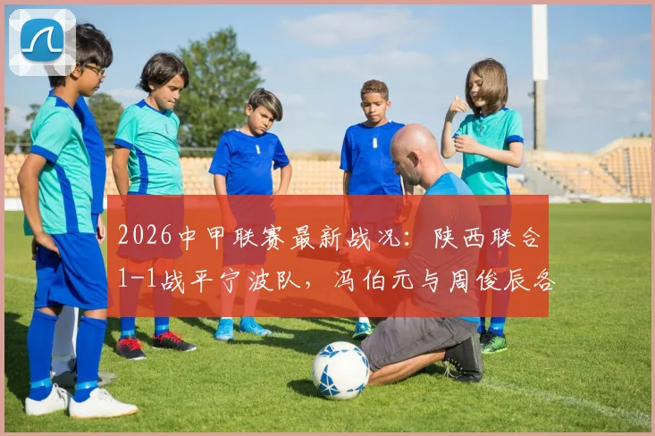 2026中甲联赛最新战况:陕西联合1-1战平宁波队,冯伯元与周俊辰各入一球,精彩回顾与赛后分析