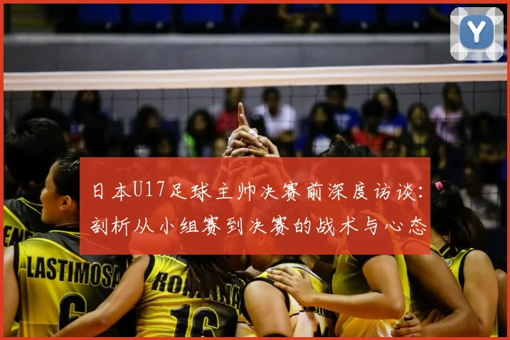 日本U17足球主帅决赛前深度访谈:剖析从小组赛到决赛的战术与心态巨变,揭秘亚洲青年军真实竞争格局