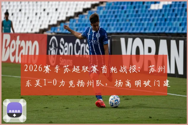 2026赛季苏超联赛首轮战报:苏州东吴1-0力克扬州队,杨高明破门建功取开门红