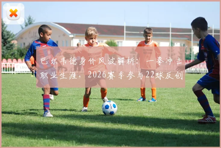 巴尔韦德身价风波解析：一拳冲击职业生涯，2026赛季参与22球反创生涯新高数据