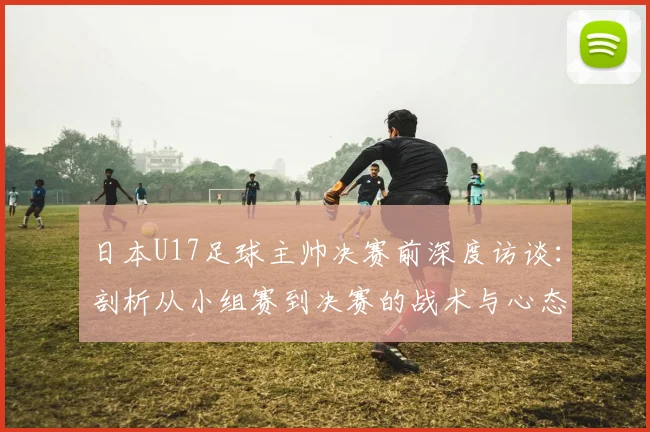 日本U17足球主帅决赛前深度访谈：剖析从小组赛到决赛的战术与心态巨变，揭秘亚洲青年军真实竞争格局