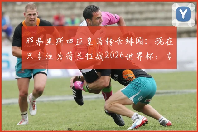 邓弗里斯回应皇马转会绯闻：现在只专注为荷兰征战2026世界杯，专访透露心声