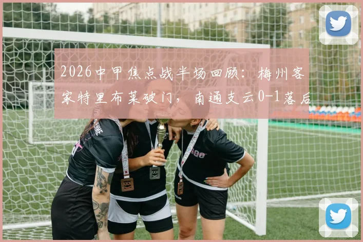 2026中甲焦点战半场回顾：梅州客家特里布莱破门，南通支云0-1落后，客家赛季走势及球员数据解析