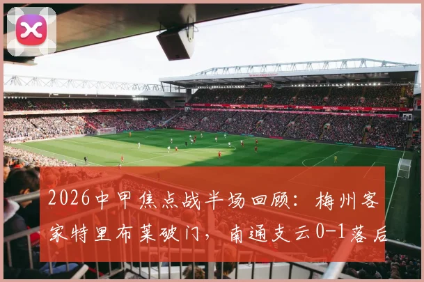 2026中甲焦点战半场回顾:梅州客家特里布莱破门,南通支云0-1落后,客家赛季走势及球员数据解析
