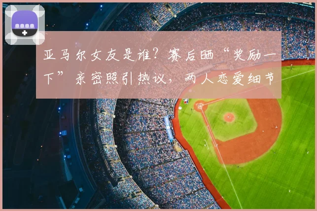亚马尔女友是谁？赛后晒“奖励一下”亲密照引热议，两人恋爱细节全解析