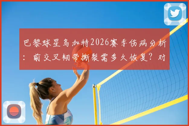 巴黎球星乌加特2026赛季伤病分析：前交叉韧带撕裂需多久恢复？对球队中场布局影响深度解读