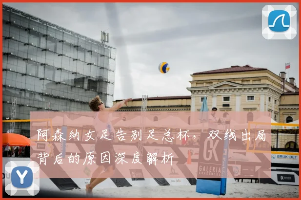 阿森纳女足告别足总杯，双线出局背后的原因深度解析
