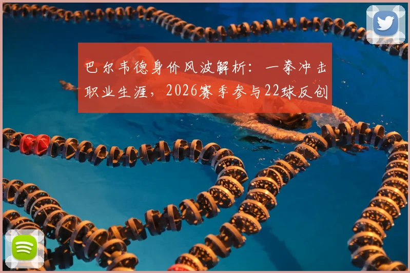 巴尔韦德身价风波解析：一拳冲击职业生涯，2026赛季参与22球反创生涯新高数据