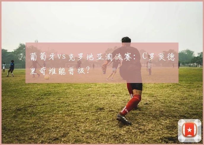 葡萄牙vs克罗地亚淘汰赛：C罗莫德里奇谁能晋级？