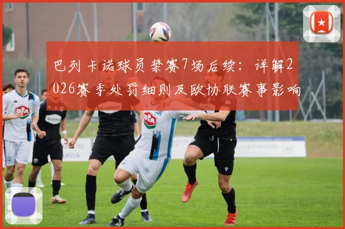 巴列卡诺球员禁赛7场后续：详解2026赛季处罚细则及欧协联赛事影响，球队如何应对核心缺阵