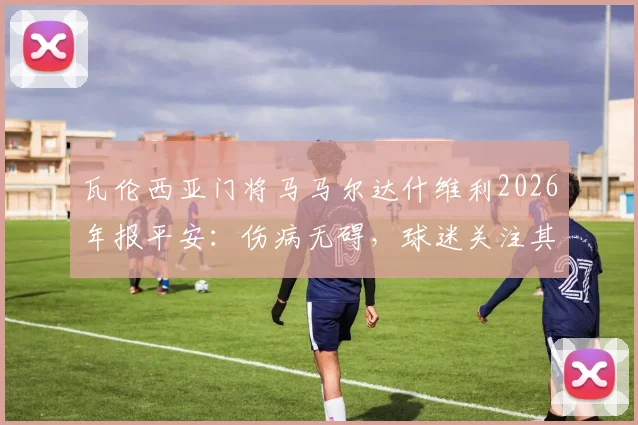 瓦伦西亚门将马马尔达什维利2026年报平安：伤病无碍，球迷关注其回归时间与球队未来