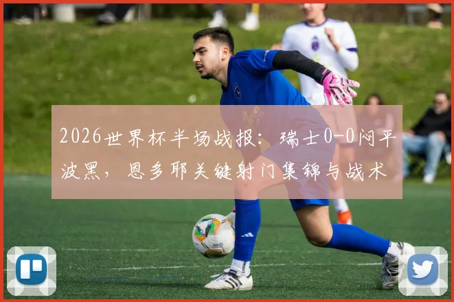2026世界杯半场战报：瑞士0-0闷平波黑，恩多耶关键射门集锦与战术解析