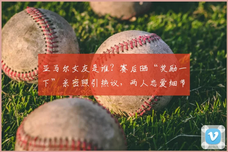 亚马尔女友是谁？赛后晒“奖励一下”亲密照引热议，两人恋爱细节全解析