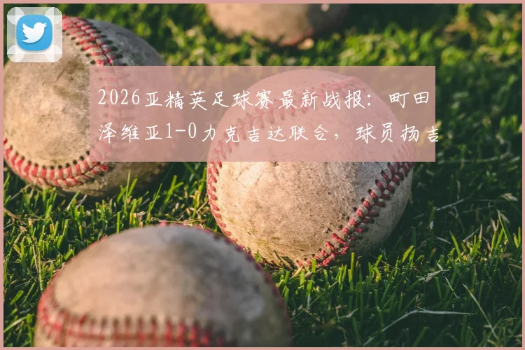 2026亚精英足球赛最新战报:町田泽维亚1-0力克吉达联合,球员扬吉打入制胜球助球队晋级四强