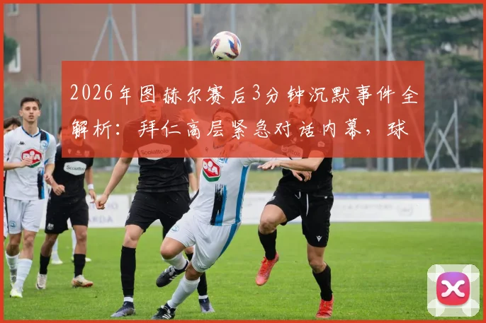 2026年图赫尔赛后3分钟沉默事件全解析:拜仁高层紧急对话内幕,球员与教练真实态度曝光