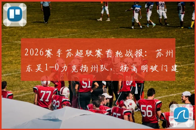 2026赛季苏超联赛首轮战报：苏州东吴1-0力克扬州队，杨高明破门建功取开门红